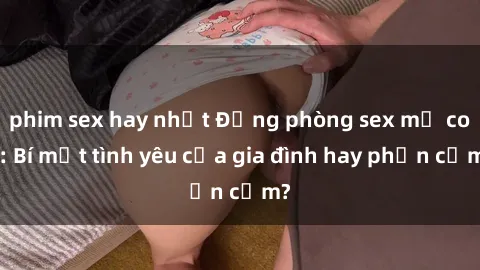 phim sex hay nhất Động phòng sex mẹ con: Bí mật tình yêu của gia đình hay phản cảm?