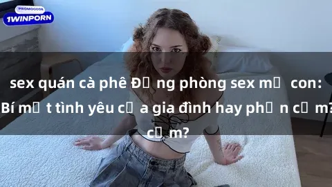 sex quán cà phê Động phòng sex mẹ con: Bí mật tình yêu của gia đình hay phản cảm?