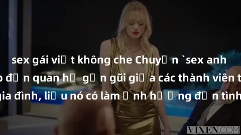 sex gái việt không che Chuyện `sex anh em ruột` - Đề cập đến quan hệ gần gũi giữa các thành viên trong gia đình, liệu nó có làm ảnh hưởng đến tình cảm gia đình hay không?