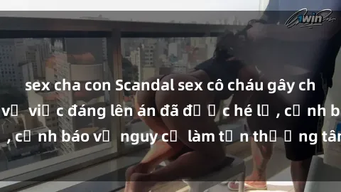 sex cha con Scandal sex cô cháu gây chấn động: Chi tiết vụ việc đáng lên án đã được hé lộ, cảnh báo về nguy cơ làm tổn thương tâm hồn trẻ em.