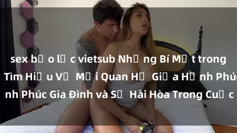 sex bạo lực vietsub Những Bí Mật trong Tình Dục Gia Đình: Tìm Hiểu Về Mối Quan Hệ Giữa Hạnh Phúc Gia Đình và Sự Hài Hòa Trong Cuộc Sống Tình Dục