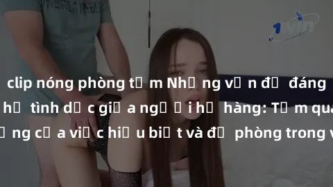 clip nóng phòng tắm Những vấn đề đáng quan tâm về quan hệ tình dục giữa người họ hàng: Tầm quan trọng của việc hiểu biết và đề phòng trong việc tiếp xúc trong gia đình.