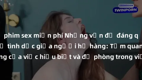 phim sex miễn phí Những vấn đề đáng quan tâm về quan hệ tình dục giữa người họ hàng: Tầm quan trọng của việc hiểu biết và đề phòng trong việc tiếp xúc trong gia đình.