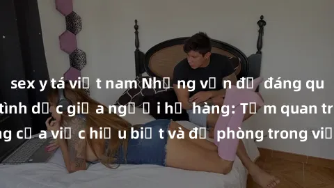 sex y tá việt nam Những vấn đề đáng quan tâm về quan hệ tình dục giữa người họ hàng: Tầm quan trọng của việc hiểu biết và đề phòng trong việc tiếp xúc trong gia đình.
