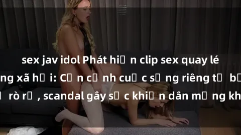 sex jav idol Phát hiện clip sex quay lén hot nhất trên mạng xã hội: Cận cảnh cuộc sống riêng tư bị rò rỉ, scandal gây sốc khiến dân mạng không khỏi bàng hoàng