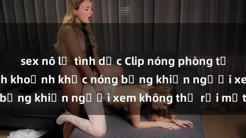 sex nô lệ tình dục Clip nóng phòng tắm gây sốt: Cận cảnh khoảnh khắc nóng bỏng khiến người xem không thể rời mắt