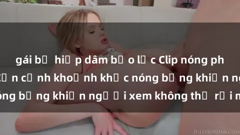gái bị hiếp dâm bạo lực Clip nóng phòng tắm gây sốt: Cận cảnh khoảnh khắc nóng bỏng khiến người xem không thể rời mắt