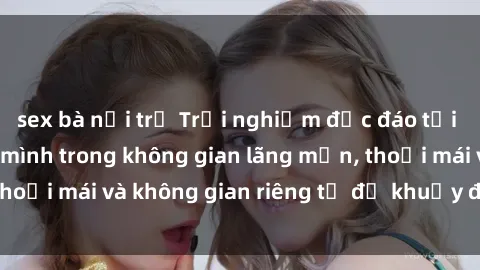 sex bà nội trợ Trải nghiệm độc đáo tại sex nhà nghỉ: ẩn mình trong không gian lãng mạn, thoải mái và không gian riêng tư để khuấy động tình ái.