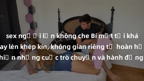 sex người lớn không che Bí mật tại khách sạn: Phòng quay lén khép kín, không gian riêng tư hoàn hảo để thực hiện những cuộc trò chuyện và hành động không bị người khác phát hiện.