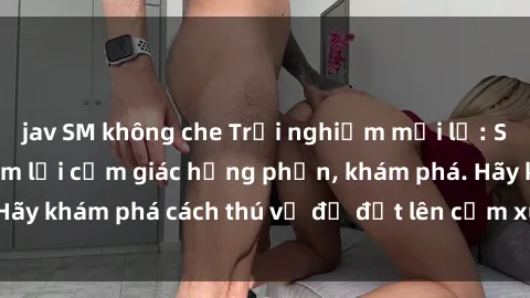 jav SM không che Trải nghiệm mới lạ: Sex trong xe hơi đem lại cảm giác hưng phấn, khám phá. Hãy khám phá cách thú vị để đốt lên cảm xúc trong cuộc tình!