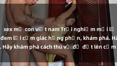 sex mẹ con việt nam Trải nghiệm mới lạ: Sex trong xe hơi đem lại cảm giác hưng phấn, khám phá. Hãy khám phá cách thú vị để đốt lên cảm xúc trong cuộc tình!