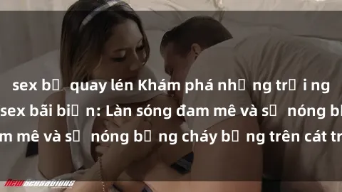 sex bị quay lén Khám phá những trải nghiệm độc đáo tại sex bãi biển: Làn sóng đam mê và sự nóng bỏng cháy bỏng trên cát trắng