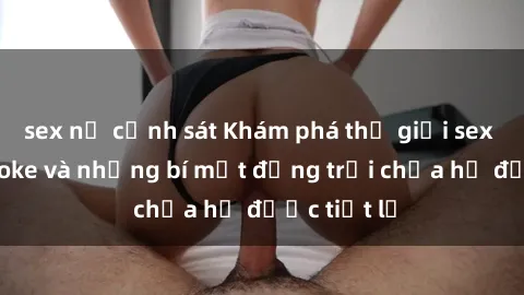 sex nữ cảnh sát Khám phá thế giới sex quán karaoke và những bí mật động trời chưa hề được tiết lộ