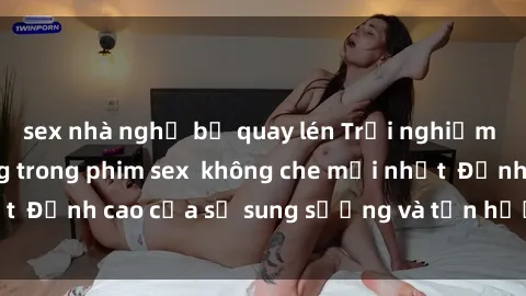 sex nhà nghỉ bị quay lén Trải nghiệm cực kỳ nóng bỏng trong phim sex  không che mới nhất  Đỉnh cao của sự sung sướng và tận hưởng chân thật