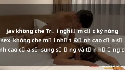 jav không che Trải nghiệm cực kỳ nóng bỏng trong phim sex  không che mới nhất  Đỉnh cao của sự sung sướng và tận hưởng chân thật