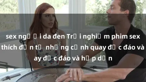 sex người da đen Trải nghiệm phim sex : Sự kích thích đến từ những cảnh quay độc đáo và hấp dẫn