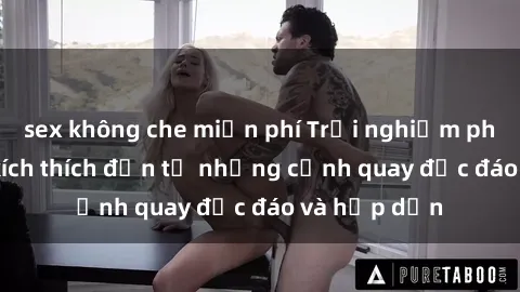sex không che miễn phí Trải nghiệm phim sex : Sự kích thích đến từ những cảnh quay độc đáo và hấp dẫn
