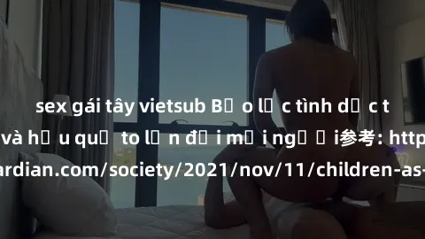 sex gái tây vietsub Bạo lực tình dục trong nhóm: nguy cơ và hậu quả to lớn đối mọi người参考: https://www.theguardian.com/society/2021/nov/11/children-as-young-as-four-are-being-sexually-abused-by-group