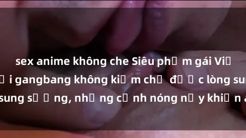 sex anime không che Siêu phẩm gái Việt tham gia trong buổi gangbang không kiềm chế được lòng sung sướng, những cảnh nóng nảy khiến ai cũng phải mãn nhãn