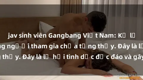 jav sinh viên Gangbang Việt Nam: Kỷ lục mới với số lượng người tham gia chưa từng thấy. Đây là lễ hội tình dục độc đáo và gây sốc.