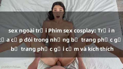 sex ngoài trời Phim sex cosplay: Trải nghiệm tuyệt vời của cặp đôi trong những bộ trang phục gợi cảm và kích thích