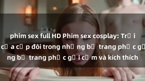 phim sex full HD Phim sex cosplay: Trải nghiệm tuyệt vời của cặp đôi trong những bộ trang phục gợi cảm và kích thích