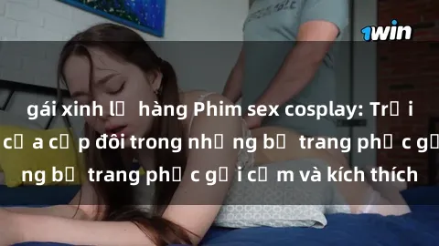 gái xinh lộ hàng Phim sex cosplay: Trải nghiệm tuyệt vời của cặp đôi trong những bộ trang phục gợi cảm và kích thích