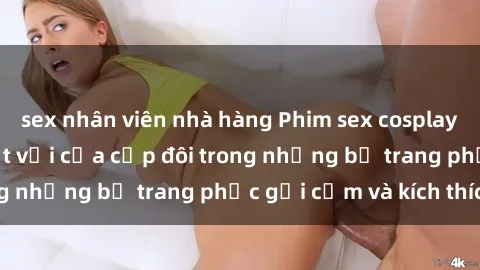 sex nhân viên nhà hàng Phim sex cosplay: Trải nghiệm tuyệt vời của cặp đôi trong những bộ trang phục gợi cảm và kích thích