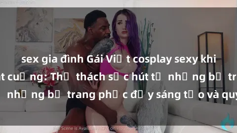 sex gia đình Gái Việt cosplay sexy khiến fan hâm mộ phát cuồng: Thử thách sức hút từ những bộ trang phục đầy sáng tạo và quyến rũ!