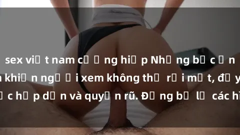 sex việt nam cưỡng hiếp Những bức ảnh sexy tá gợi cảm khiến người xem không thể rời mắt, đầy sức hấp dẫn và quyến rũ. Đừng bỏ lỡ các hình ảnh nóng bỏng này!