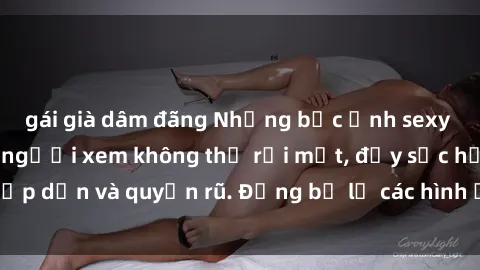 gái già dâm đãng Những bức ảnh sexy tá gợi cảm khiến người xem không thể rời mắt, đầy sức hấp dẫn và quyến rũ. Đừng bỏ lỡ các hình ảnh nóng bỏng này!