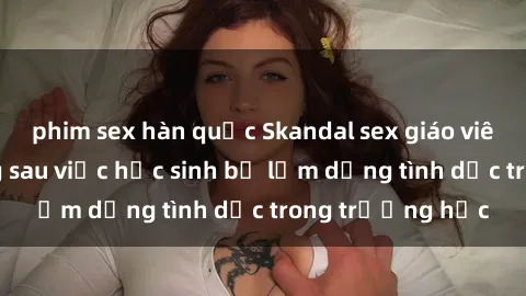 phim sex hàn quốc Skandal sex giáo viên: Sự thật đằng sau việc học sinh bị lạm dụng tình dục trong trường học
