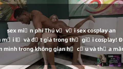 sex miễn phí Thú vị với sex cosplay anime: Trải nghiệm mới lạ và đắt giá trong thế giới cosplay! Đắm mình trong không gian hư cấu và thỏa mãn niềm đam mê của bạn!