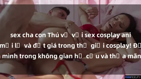 sex cha con Thú vị với sex cosplay anime: Trải nghiệm mới lạ và đắt giá trong thế giới cosplay! Đắm mình trong không gian hư cấu và thỏa mãn niềm đam mê của bạn!