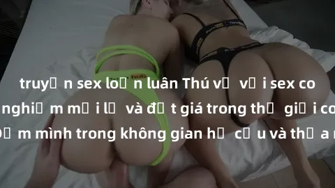 truyện sex loạn luân Thú vị với sex cosplay anime: Trải nghiệm mới lạ và đắt giá trong thế giới cosplay! Đắm mình trong không gian hư cấu và thỏa mãn niềm đam mê của bạn!