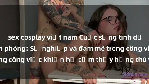sex cosplay việt nam Cuộc sống tình dục của nhân viên văn phòng: Sự nghiệp và đam mê trong công việc khiến họ cảm thấy hứng thú với tình dục?