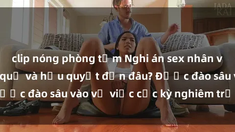 clip nóng phòng tắm Nghi án sex nhân viên nhà hàng: Hậu quả và hậu quyết đến đâu? Được đào sâu vào vụ việc cực kỳ nghiêm trọng này.