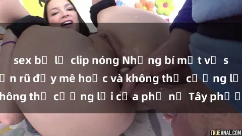 sex bị lộ clip nóng Những bí mật về sex gái Tây: Sự quyến rũ đầy mê hoặc và không thể cưỡng lại của phụ nữ Tây phương