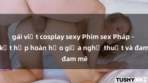 gái việt cosplay sexy Phim sex Pháp - Sự kết hợp hoàn hảo giữa nghệ thuật và đam mê