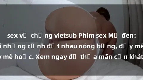 sex vợ chồng vietsub Phim sex Mỹ đen: phút mãnh liệt với những cảnh địt nhau nóng bỏng, đầy mê hoặc. Xem ngay để thỏa mãn cơn khát tình dục của bạn!
