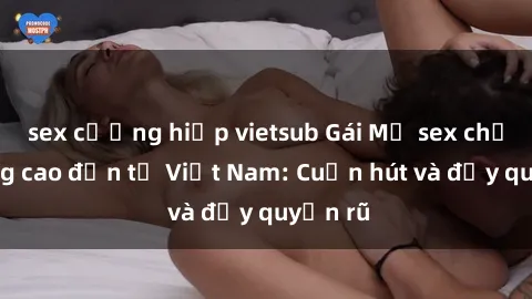 sex cưỡng hiếp vietsub Gái Mỹ sex chất lượng cao đến từ Việt Nam: Cuốn hút và đầy quyến rũ