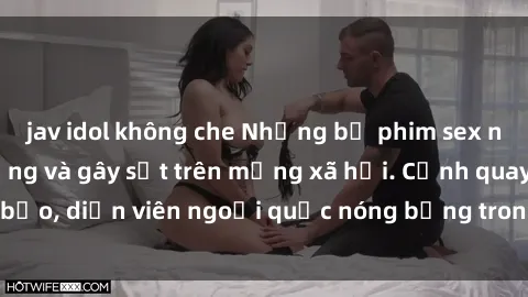 jav idol không che Những bộ phim sex ngoại quốc nổi tiếng và gây sốt trên mạng xã hội. Cảnh quay táo bạo, diễn viên ngoại quốc nóng bỏng trong các tác phẩm đỉnh cao.