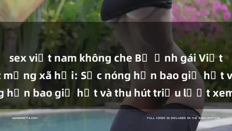 sex việt nam không che Bộ ảnh gái Việt Nam nude gây sốt mạng xã hội: Sắc nóng hơn bao giờ hết và thu hút triệu lượt xem