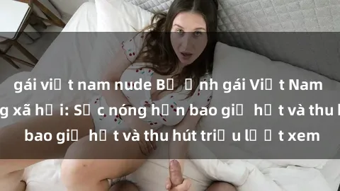 gái việt nam nude Bộ ảnh gái Việt Nam nude gây sốt mạng xã hội: Sắc nóng hơn bao giờ hết và thu hút triệu lượt xem