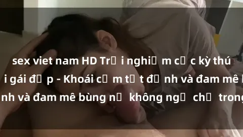 sex viet nam HD Trải nghiệm cực kỳ thú vị khi làm tình với gái đẹp - Khoái cảm tột đỉnh và đam mê bùng nổ không ngờ chỉ trong một đêm!