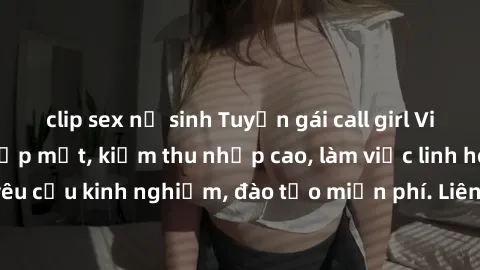 clip sex nữ sinh Tuyển gái call girl Việt Nam gợi cảm, đẹp mắt, kiếm thu nhập cao, làm việc linh hoạt, không yêu cầu kinh nghiệm, đào tạo miễn phí. Liên hệ ngay để biết thêm chi tiết!