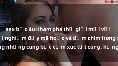 sex bắc âu Khám phá thế giới mới với sex người lớn: trải nghiệm đầy mê hoặc và đắm chìm trong những cung bậc cảm xúc tột cùng, hứng khởi và cuốn hút.