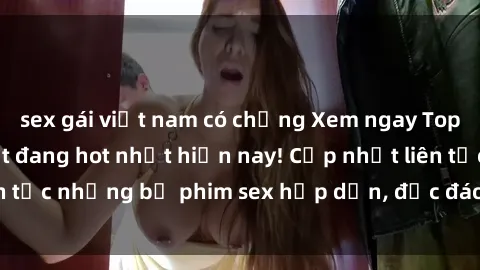 sex gái việt nam có chồng Xem ngay Top phim sex mới nhất đang hot nhất hiện nay! Cập nhật liên tục những bộ phim sex hấp dẫn, độc đáo và đầy kích thích.