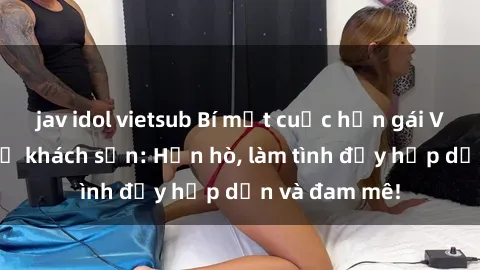 jav idol vietsub Bí mật cuộc hẹn gái Việt lần đầu ở khách sạn: Hẹn hò, làm tình đầy hấp dẫn và đam mê!