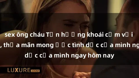 sex ông cháu Tận hưởng khoái cảm với gái xinh sex, thỏa mãn mong ước tình dục của mình ngay hôm nay